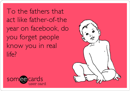 To the fathers that
act like father-of-the
year on facebook, do
you forget people
know you in real
life?