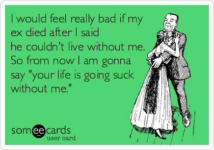 I would feel really bad if my
ex died after I said
he couldn't live without me.
So from now I am gonna
say "your life is going suck
without me."