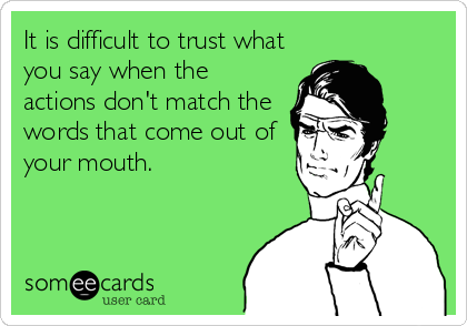 It is difficult to trust what
you say when the
actions don't match the
words that come out of
your mouth.