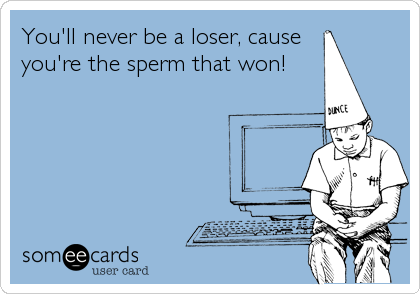 You'll never be a loser, cause   
you're the sperm that won!