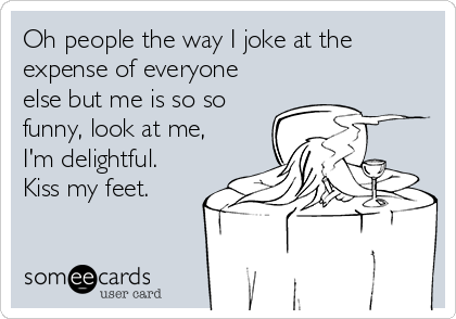 Oh people the way I joke at the
expense of everyone
else but me is so so
funny, look at me,
I'm delightful.
Kiss my feet.