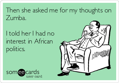 Then she asked me for my thoughts on
Zumba.

I told her I had no
interest in African
politics.