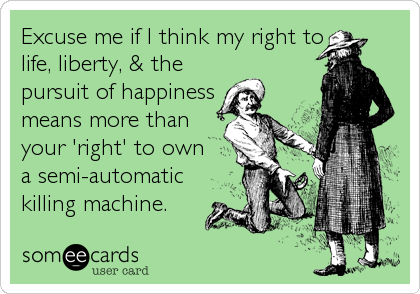 Excuse me if I think my right to
life, liberty, & the
pursuit of happiness
means more than
your 'right' to own
a semi-automatic
killing machine.