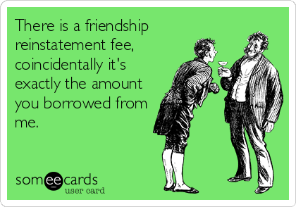 There is a friendship
reinstatement fee,
coincidentally it's
exactly the amount
you borrowed from
me.