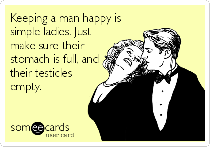 Keeping a man happy is
simple ladies. Just
make sure their
stomach is full, and
their testicles
empty.