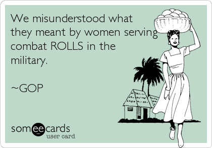 We misunderstood what
they meant by women serving
combat ROLLS in the
military.

~GOP