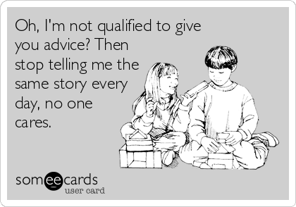 Oh, I'm not qualified to give
you advice? Then
stop telling me the
same story every
day, no one
cares.