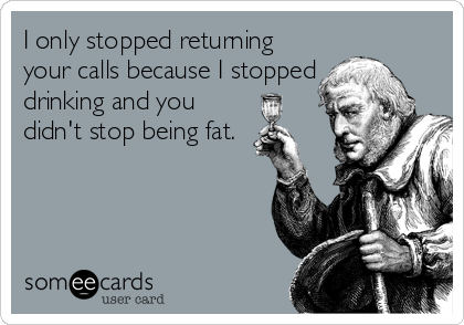 I only stopped returning
your calls because I stopped
drinking and you
didn't stop being fat.
