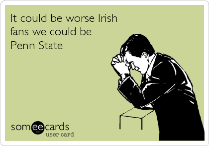 It could be worse Irish
fans we could be 
Penn State
