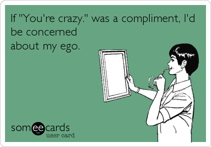 If "You're crazy." was a compliment, I'd
be concerned
about my ego.