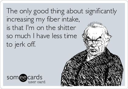 The only good thing about significantly
increasing my fiber intake,
is that I'm on the shitter
so much I have less time
to jerk off.