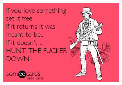 If you love something 
set it free.
If it returns it was
meant to be..
If it doesn’t… 
HUNT THE FUCKER
DOWN!!