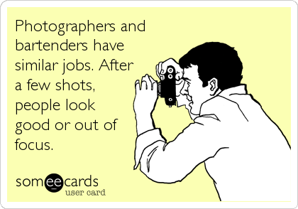 Photographers and
bartenders have
similar jobs. After
a few shots,
people look
good or out of
focus.