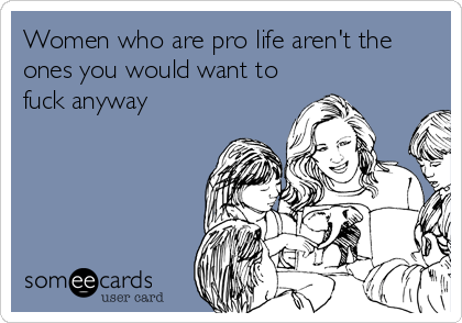 Women who are pro life aren't the 
ones you would want to
fuck anyway