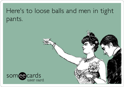 Here's to loose balls and men in tight
pants.