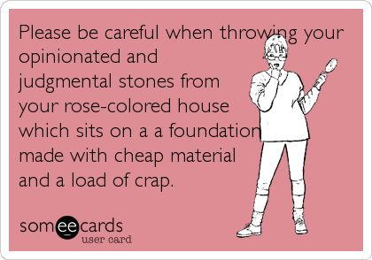 Please be careful when throwing your
opinionated and
judgmental stones from
your rose-colored house
which sits on a a foundation
made with cheap material
and a load of crap.