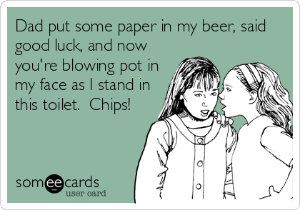 Dad put some paper in my beer, said
good luck, and now
you're blowing pot in
my face as I stand in
this toilet.  Chips!