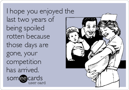 I hope you enjoyed the
last two years of
being spoiled 
rotten because 
those days are
gone, your
competition 
has arrived.