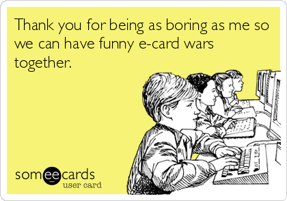 Thank you for being as boring as me so
we can have funny e-card wars
together.