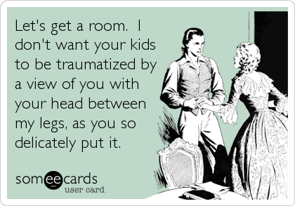 Let's get a room.  I
don't want your kids
to be traumatized by
a view of you with
your head between
my legs, as you so
delicately put it.