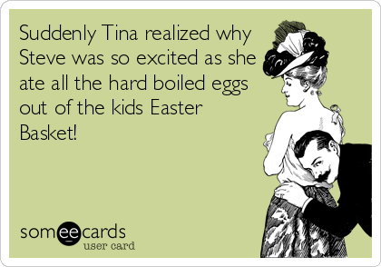 Suddenly Tina realized why
Steve was so excited as she
ate all the hard boiled eggs
out of the kids Easter
Basket!