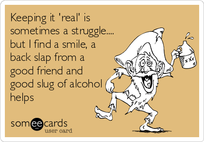 Keeping it 'real' is
sometimes a struggle....
but I find a smile, a
back slap from a
good friend and
good slug of alcohol
helps