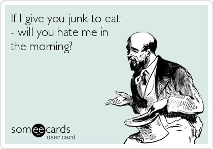 If I give you junk to eat
- will you hate me in
the morning?