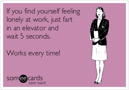 If you find yourself feeling
lonely at work, just fart
in an elevator and
wait 5 seconds.

Works every time!