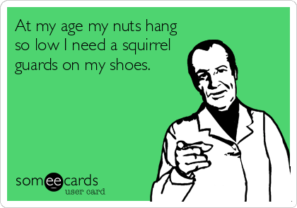 At my age my nuts hang
so low I need a squirrel
guards on my shoes.