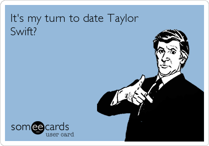 It's my turn to date Taylor
Swift?