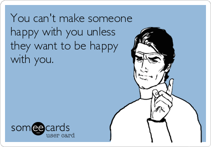 You can't make someone
happy with you unless
they want to be happy
with you.