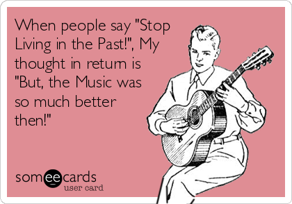 When people say "Stop
Living in the Past!", My
thought in return is
"But, the Music was
so much better
then!"