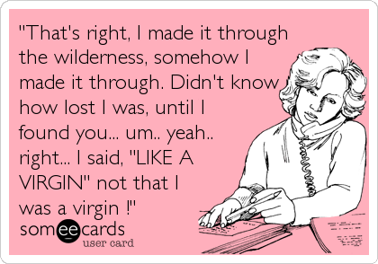 "That's right, I made it through
the wilderness, somehow I
made it through. Didn't know
how lost I was, until I
found you... um.. yeah..
right... I said, "LIKE A
VIRGIN" not that I
was a virgin !"