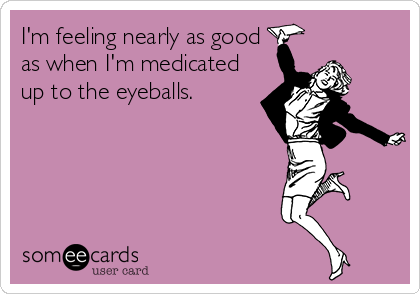 I'm feeling nearly as good
as when I'm medicated
up to the eyeballs.