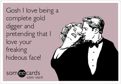 Gosh I love being a
complete gold
digger and
pretending that I
love your
freaking
hideous face!