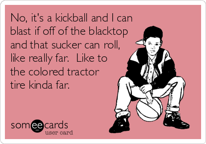 No, it's a kickball and I can
blast if off of the blacktop
and that sucker can roll,
like really far.  Like to
the colored tractor
tire kinda far.