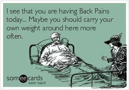 I see that you are having Back Pains
today... Maybe you should carry your
own weight around here more
often.