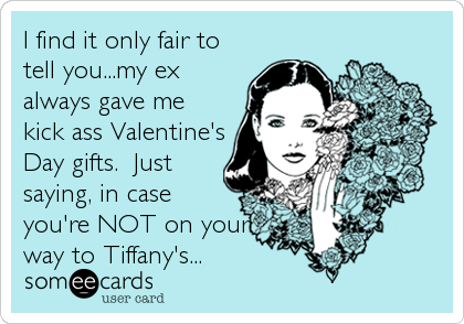 I find it only fair to
tell you...my ex
always gave me
kick ass Valentine's
Day gifts.  Just
saying, in case
you're NOT on your<br %2