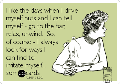 I like the days when I drive
myself nuts and I can tell
myself - go to the bar,
relax, unwind.  So,
of course - I always
look for ways I
can find to
irritate myself...