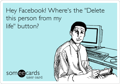 Hey Facebook! Where's the "Delete
this person from my
life" button?