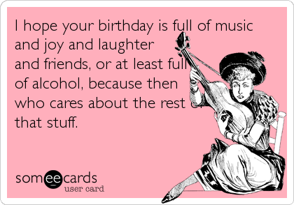 I hope your birthday is full of music
and joy and laughter
and friends, or at least full
of alcohol, because then
who cares about the rest of<br /%