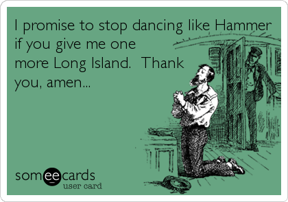 I promise to stop dancing like Hammer
if you give me one
more Long Island.  Thank
you, amen...