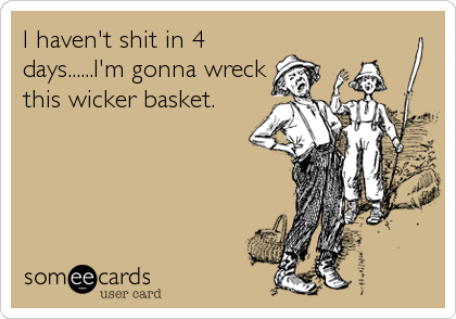 I haven't shit in 4
days......I'm gonna wreck
this wicker basket.