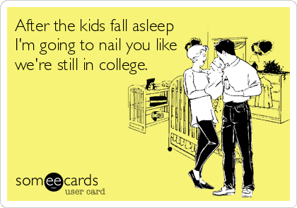 After the kids fall asleep
I'm going to nail you like
we're still in college.