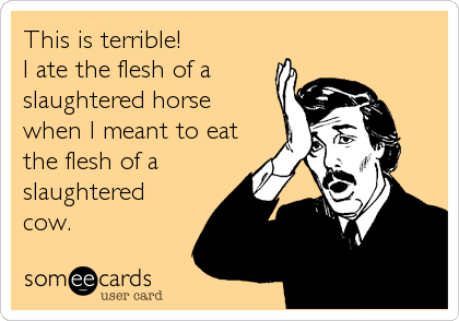 This is terrible! 
I ate the flesh of a
slaughtered horse 
when I meant to eat
the flesh of a
slaughtered
cow.