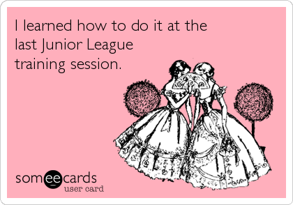 I learned how to do it at the          
last Junior League
training session.