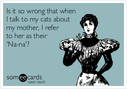 Is it so wrong that when
I talk to my cats about
my mother, I refer
to her as their
'Na-na'?