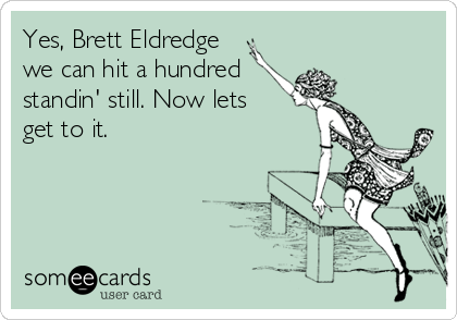 Yes, Brett Eldredge 
we can hit a hundred
standin' still. Now lets
get to it.
