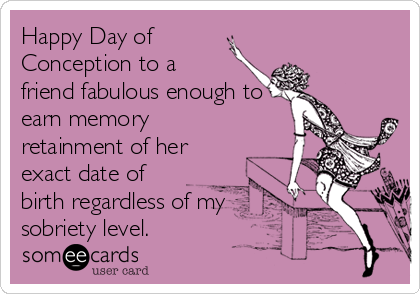 Happy Day of
Conception to a 
friend fabulous enough to
earn memory
retainment of her
exact date of
birth regardless of my
sobriety level.