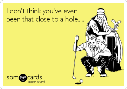 I don't think you've ever
been that close to a hole.....